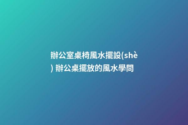 辦公室桌椅風水擺設(shè) 辦公桌擺放的風水學問